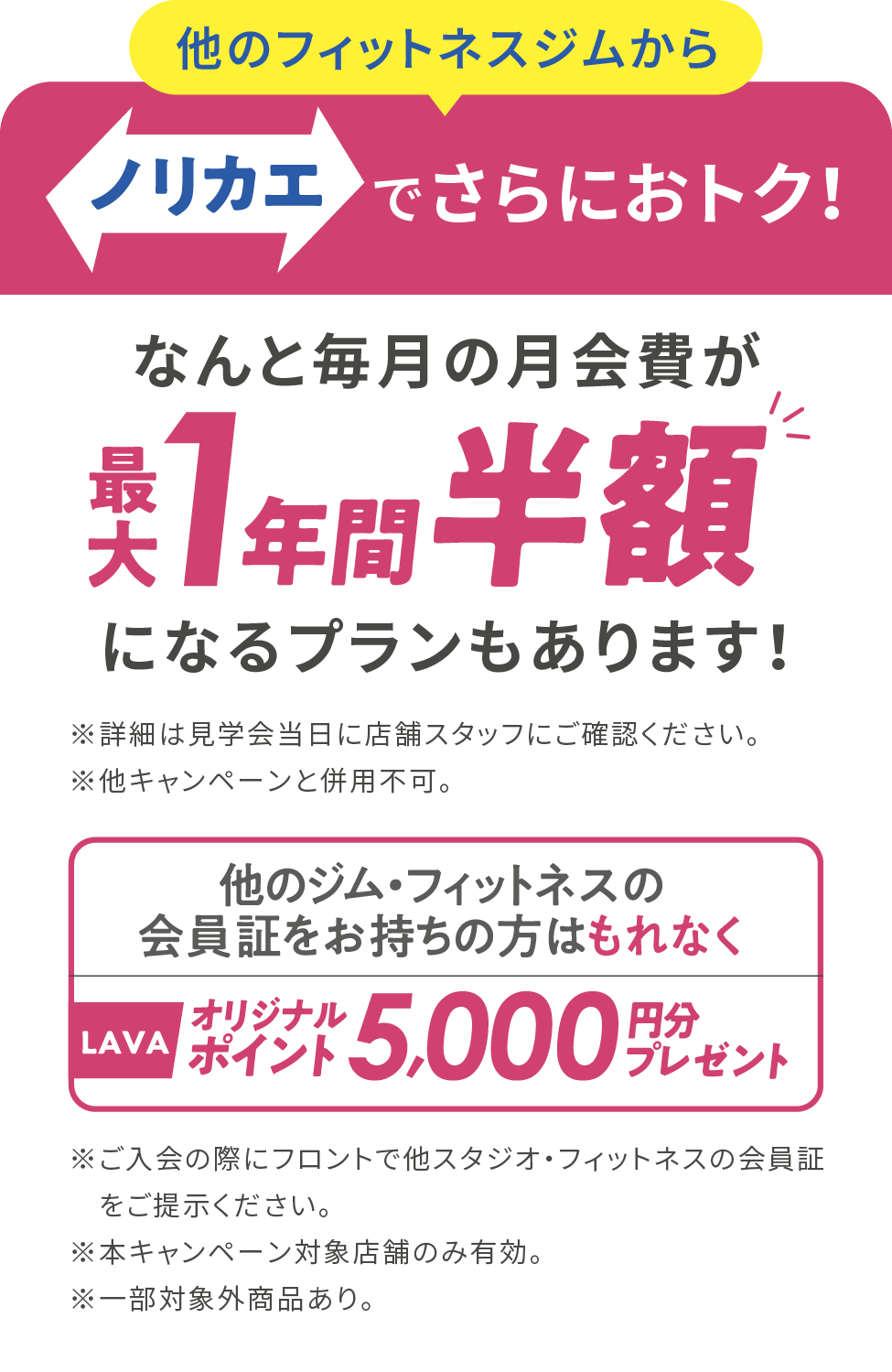 ノリカエでさらにおトク！なんと毎月の月会費が最大1年間半額になるプランもあります！※詳細は見学会当日に店舗スタッフにご確認ください。※他のキャンペーンと併用不可。他のジム・フィットネスの会員証をお持ちの方はもれなくLAVAオリジナルポイント5,000円分プレゼント※ご入会の際にフロントで他スタジオ・フィットネスの会員証をご提示ください。※本キャンペーン対象店舗のみ有効。※一部対象外商品あり。