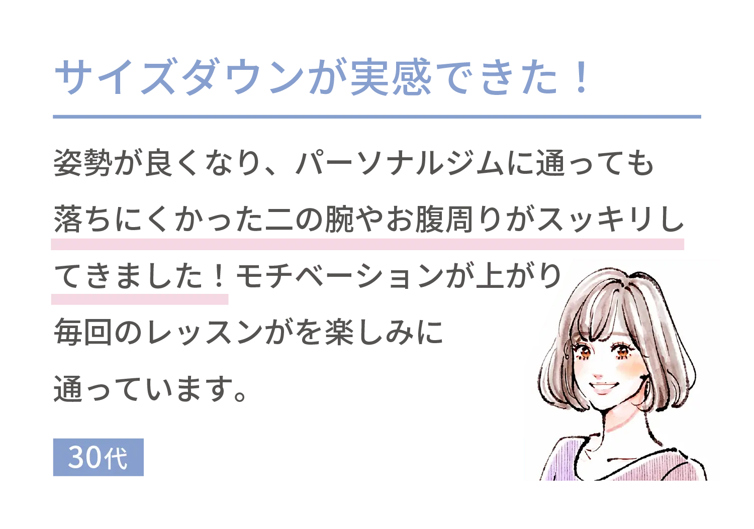 サイズダウンが実感できた！姿勢が良くなり、パーソナルジムに通っても落ちにくかった二の腕やお腹周りがスッキリしてきました！モチベーションが上がり毎回のレッスンがを楽しみに通っています。30代